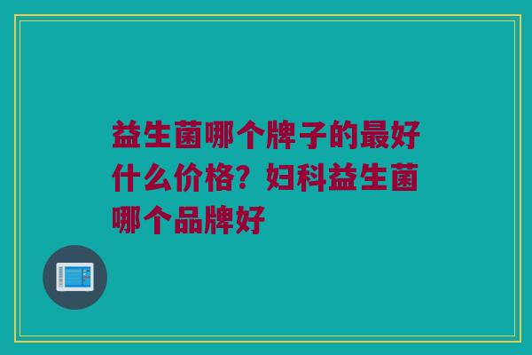 益生菌哪个牌子的最好什么价格？妇科益生菌哪个品牌好