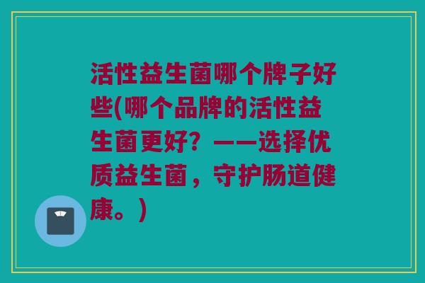 活性益生菌哪个牌子好些(哪个品牌的活性益生菌更好？——选择优质益生菌，守护肠道健康。)