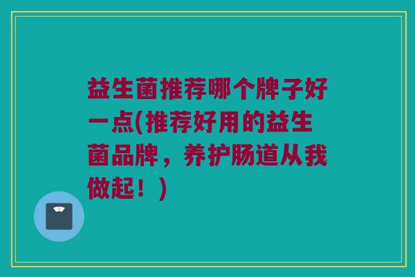 益生菌推荐哪个牌子好一点(推荐好用的益生菌品牌，养护肠道从我做起！)