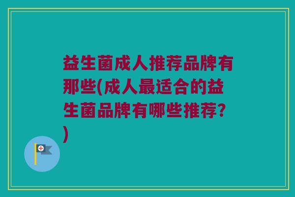 益生菌成人推荐品牌有那些(成人最适合的益生菌品牌有哪些推荐？)
