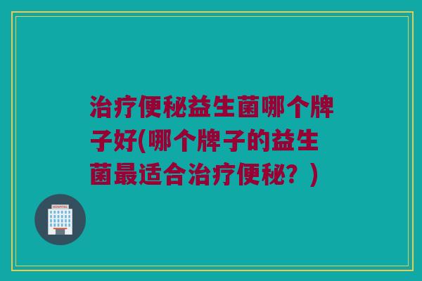 治疗便秘益生菌哪个牌子好(哪个牌子的益生菌最适合治疗便秘？)