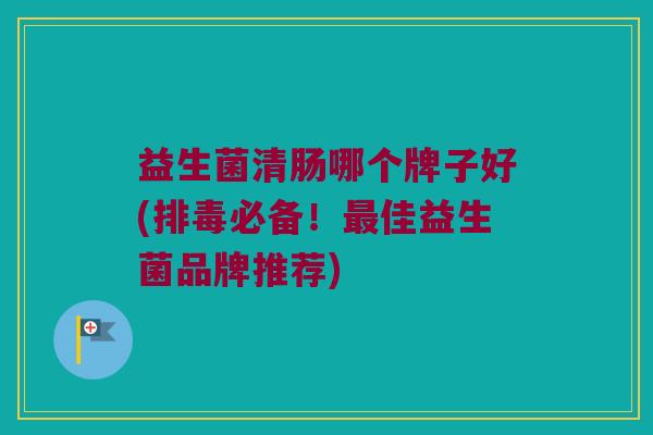 益生菌清肠哪个牌子好(排毒必备！最佳益生菌品牌推荐)
