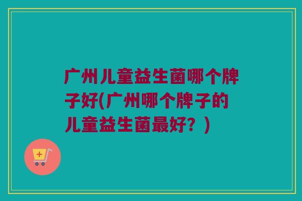 广州儿童益生菌哪个牌子好(广州哪个牌子的儿童益生菌最好？)