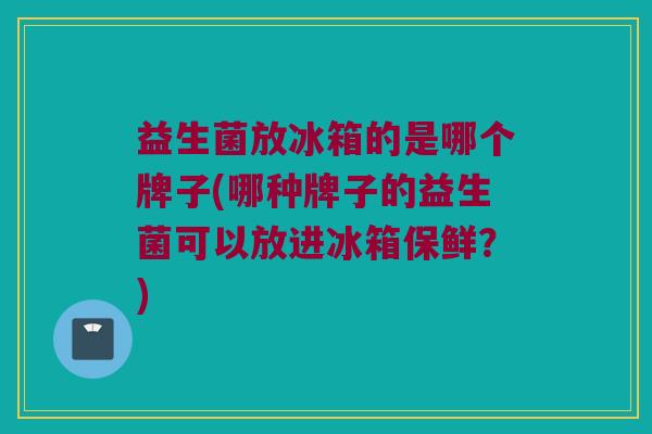 益生菌放冰箱的是哪个牌子(哪种牌子的益生菌可以放进冰箱保鲜？)