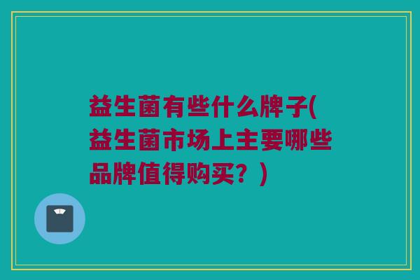 益生菌有些什么牌子(益生菌市场上主要哪些品牌值得购买？)