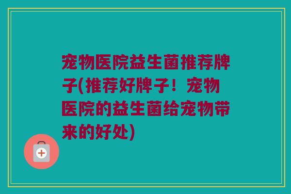 宠物医院益生菌推荐牌子(推荐好牌子！宠物医院的益生菌给宠物带来的好处)