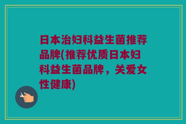 日本治妇科益生菌推荐品牌(推荐优质日本妇科益生菌品牌，关爱女性健康)