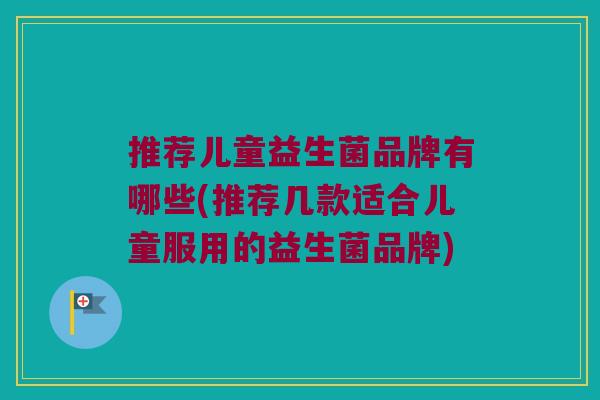 推荐儿童益生菌品牌有哪些(推荐几款适合儿童服用的益生菌品牌)