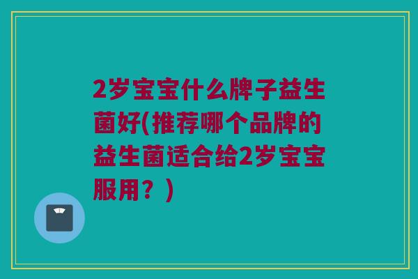 2岁宝宝什么牌子益生菌好(推荐哪个品牌的益生菌适合给2岁宝宝服用？)