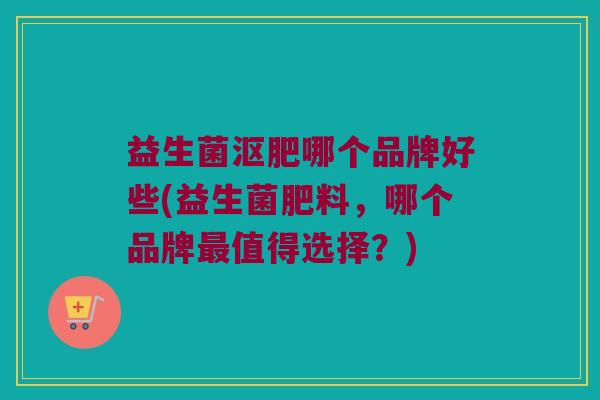 益生菌沤肥哪个品牌好些(益生菌肥料，哪个品牌最值得选择？)