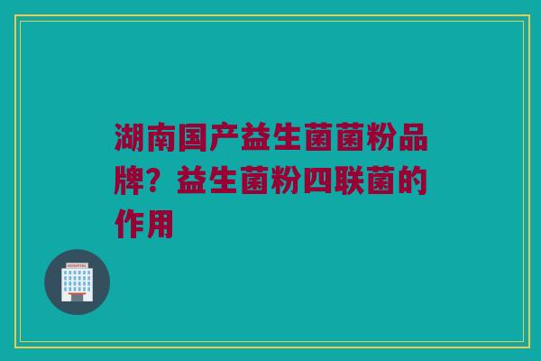 湖南国产益生菌菌粉品牌？益生菌粉四联菌的作用