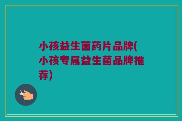 小孩益生菌药片品牌(小孩专属益生菌品牌推荐)