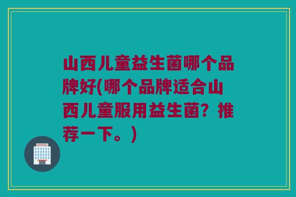 山西儿童益生菌哪个品牌好(哪个品牌适合山西儿童服用益生菌？推荐一下。)