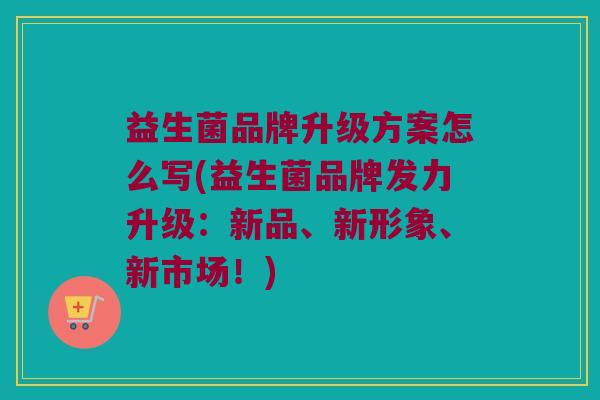 益生菌品牌升级方案怎么写(益生菌品牌发力升级：新品、新形象、新市场！)