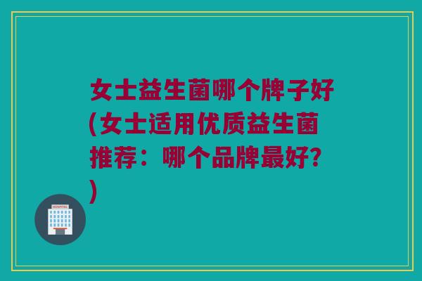 女士益生菌哪个牌子好(女士适用优质益生菌推荐：哪个品牌最好？)