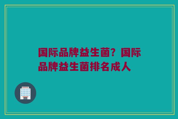 国际品牌益生菌？国际品牌益生菌排名成人