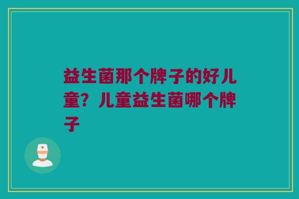 益生菌那个牌子的好儿童？儿童益生菌哪个牌子