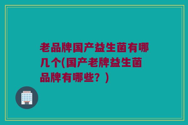 老品牌国产益生菌有哪几个(国产老牌益生菌品牌有哪些？)