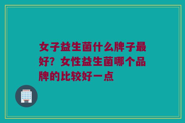 女子益生菌什么牌子最好？女性益生菌哪个品牌的比较好一点