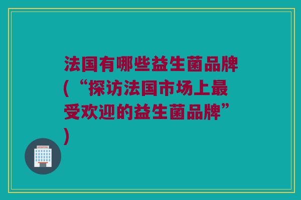 法国有哪些益生菌品牌(“探访法国市场上最受欢迎的益生菌品牌”)