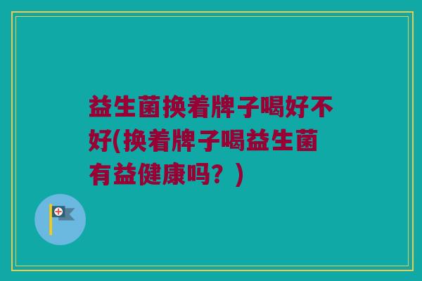 益生菌换着牌子喝好不好(换着牌子喝益生菌有益健康吗？)