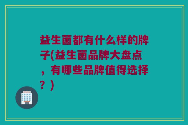 益生菌都有什么样的牌子(益生菌品牌大盘点，有哪些品牌值得选择？)