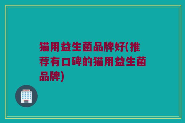 猫用益生菌品牌好(推荐有口碑的猫用益生菌品牌)