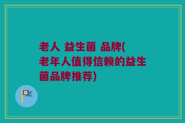 老人 益生菌 品牌(老年人值得信赖的益生菌品牌推荐)