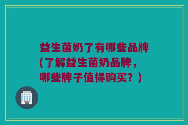 益生菌奶了有哪些品牌(了解益生菌奶品牌，哪些牌子值得购买？)