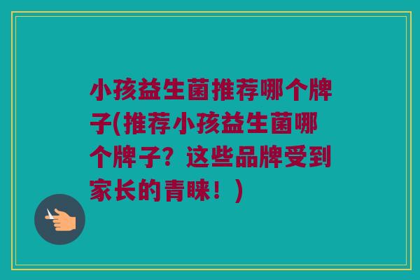 小孩益生菌推荐哪个牌子(推荐小孩益生菌哪个牌子？这些品牌受到家长的青睐！)