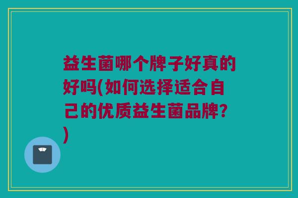 益生菌哪个牌子好真的好吗(如何选择适合自己的优质益生菌品牌？)