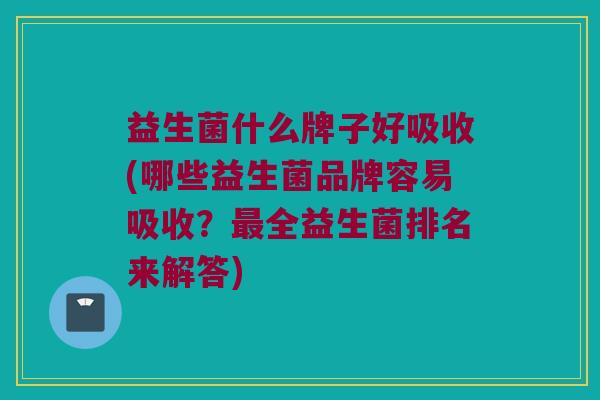 益生菌什么牌子好吸收(哪些益生菌品牌容易吸收？最全益生菌排名来解答)