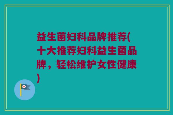 益生菌妇科品牌推荐(十大推荐妇科益生菌品牌，轻松维护女性健康)