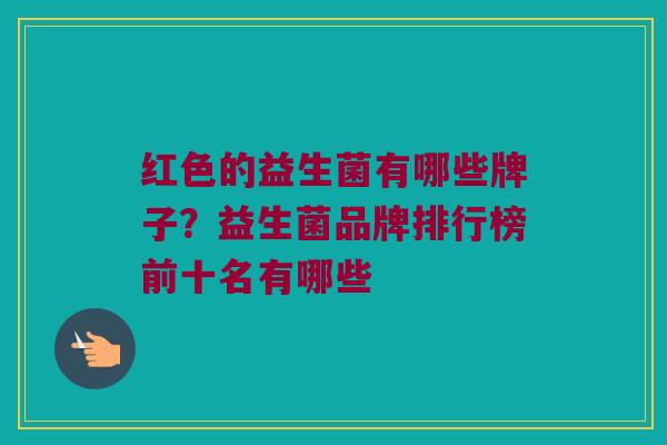 红色的益生菌有哪些牌子？益生菌品牌排行榜前十名有哪些