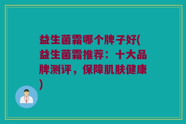 益生菌霜哪个牌子好(益生菌霜推荐：十大品牌测评，保障肌肤健康)