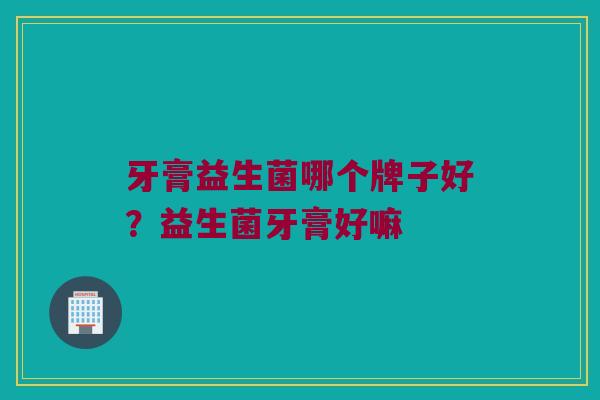牙膏益生菌哪个牌子好？益生菌牙膏好嘛