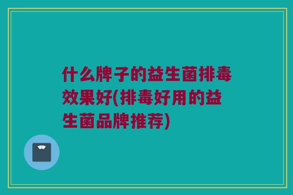 什么牌子的益生菌排毒效果好(排毒好用的益生菌品牌推荐)