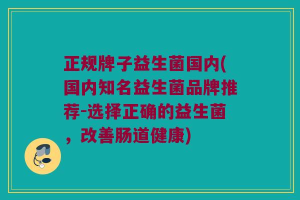 正规牌子益生菌国内(国内知名益生菌品牌推荐-选择正确的益生菌，改善肠道健康)