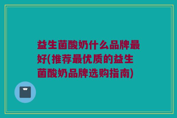 益生菌酸奶什么品牌最好(推荐最优质的益生菌酸奶品牌选购指南)