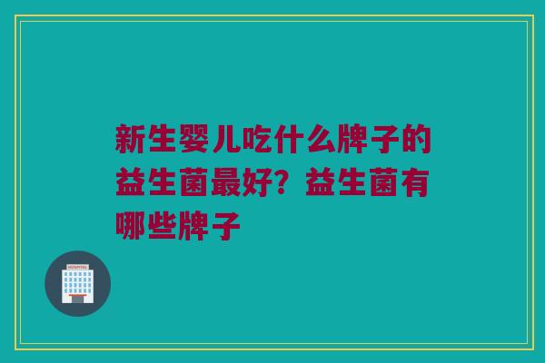 新生婴儿吃什么牌子的益生菌最好？益生菌有哪些牌子