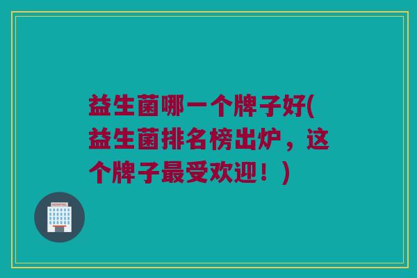 益生菌哪一个牌子好(益生菌排名榜出炉，这个牌子最受欢迎！)