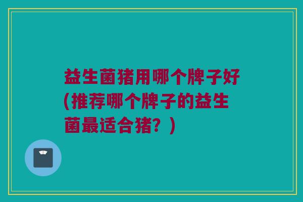 益生菌猪用哪个牌子好(推荐哪个牌子的益生菌最适合猪？)