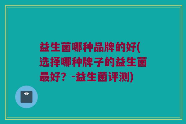 益生菌哪种品牌的好(选择哪种牌子的益生菌最好？-益生菌评测)