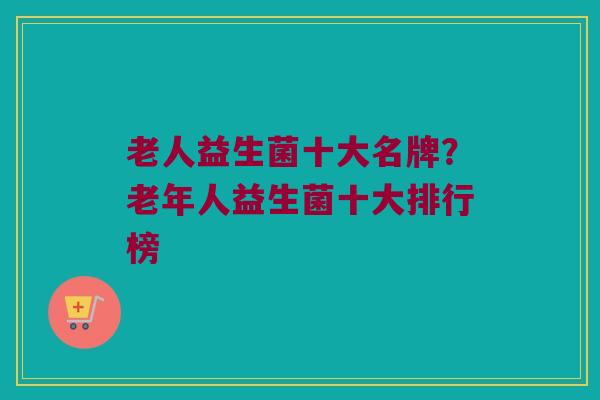 老人益生菌十大名牌？老年人益生菌十大排行榜