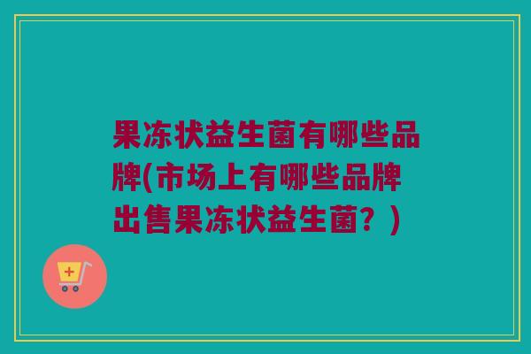 果冻状益生菌有哪些品牌(市场上有哪些品牌出售果冻状益生菌？)