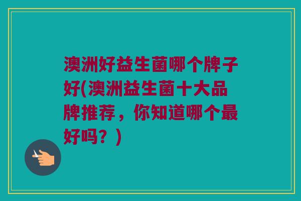 澳洲好益生菌哪个牌子好(澳洲益生菌十大品牌推荐，你知道哪个最好吗？)