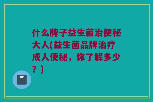 什么牌子益生菌治便秘大人(益生菌品牌治疗成人便秘，你了解多少？)