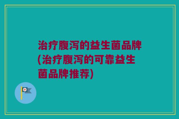 治疗腹泻的益生菌品牌(治疗腹泻的可靠益生菌品牌推荐)