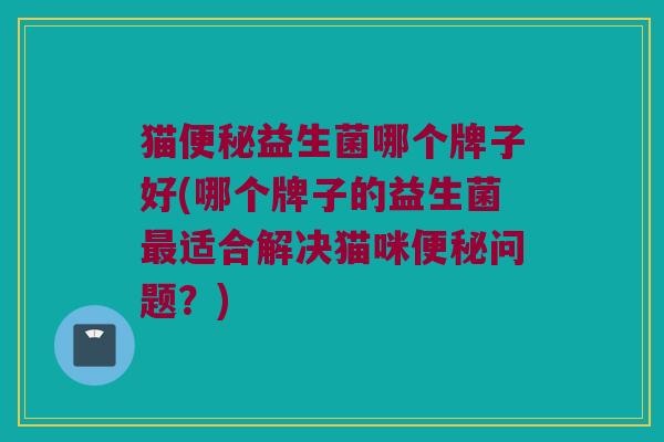 猫便秘益生菌哪个牌子好(哪个牌子的益生菌最适合解决猫咪便秘问题？)