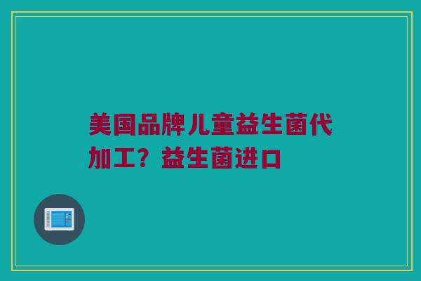美国品牌儿童益生菌代加工？益生菌进口